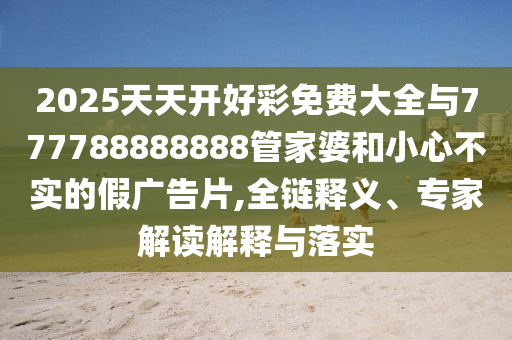 2025天天開好彩免費(fèi)大全與777788888888管家婆和小心不實(shí)的假廣告片,全鏈釋義、專家解讀解釋與落實(shí)