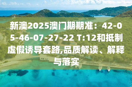 新澳2025澳門期期準：42-05-46-07-27-22 T:12和抵制虛假誘導套路,品質解讀、解釋與落實