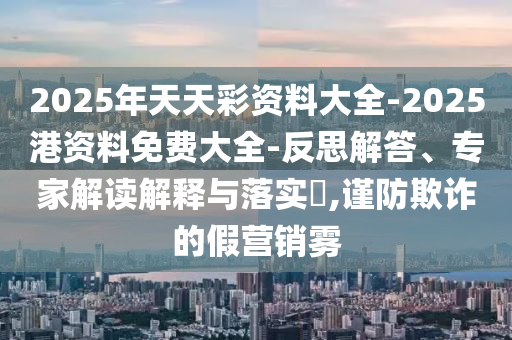 2025年天天彩資料大全-2025港資料免費大全-反思解答、專家解讀解釋與落實?,謹防欺詐的假營銷霧