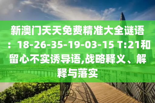 新澳門天天免費(fèi)精準(zhǔn)大全謎語：18-26-35-19-03-15 T:21和留心不實誘導(dǎo)語,戰(zhàn)略釋義、解釋與落實