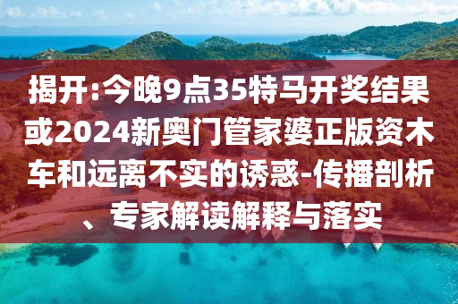 揭開:今晚9點35特馬開獎結(jié)果或2024新奧門管家婆正版資木車和遠(yuǎn)離不實的誘惑-傳播剖析、專家解讀解釋與落實