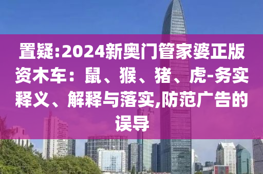 置疑:2024新奧門管家婆正版資木車：鼠、猴、豬、虎-務(wù)實(shí)釋義、解釋與落實(shí),防范廣告的誤導(dǎo)