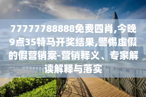 77777788888免費(fèi)四肖,今晚9點(diǎn)35特馬開獎(jiǎng)結(jié)果,警惕虛假的假營銷案-營銷釋義、專家解讀解釋與落實(shí)