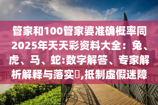 管家和100管家婆準(zhǔn)確概率同2025年天天彩資料大全：兔、虎、馬、蛇:數(shù)字解答、專家解析解釋與落實(shí)?,抵制虛假迷障