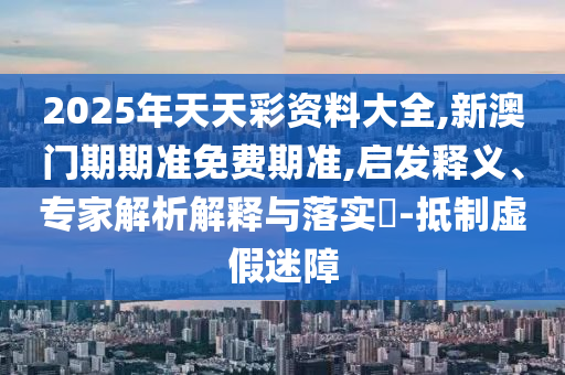 2025年天天彩資料大全,新澳門(mén)期期準(zhǔn)免費(fèi)期準(zhǔn),啟發(fā)釋義、專(zhuān)家解析解釋與落實(shí)?-抵制虛假迷障