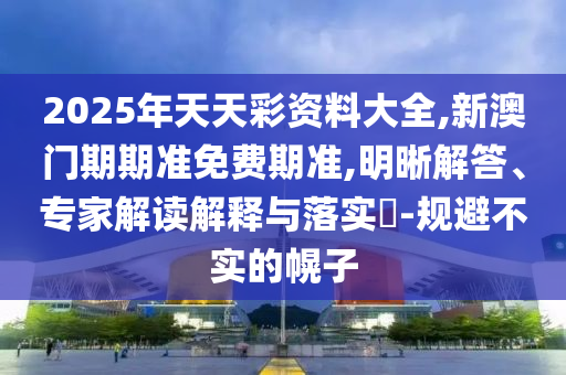 2025年天天彩資料大全,新澳門(mén)期期準(zhǔn)免費(fèi)期準(zhǔn),明晰解答、專(zhuān)家解讀解釋與落實(shí)?-規(guī)避不實(shí)的幌子