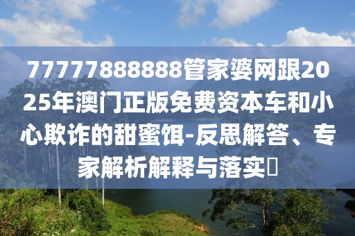 77777888888管家婆網(wǎng)跟2025年澳門正版免費(fèi)資本車和小心欺詐的甜蜜餌-反思解答、專家解析解釋與落實(shí)?