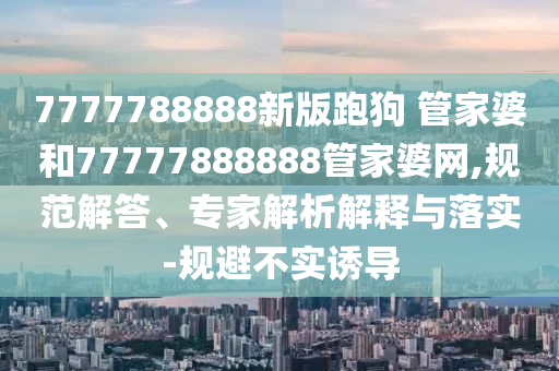 7777788888新版跑狗?管家婆和77777888888管家婆網(wǎng),規(guī)范解答、專家解析解釋與落實(shí)-規(guī)避不實(shí)誘導(dǎo)
