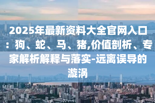 2025年最新資料大全官網(wǎng)入口：狗、蛇、馬、豬,價(jià)值剖析、專家解析解釋與落實(shí)-遠(yuǎn)離誤導(dǎo)的漩渦
