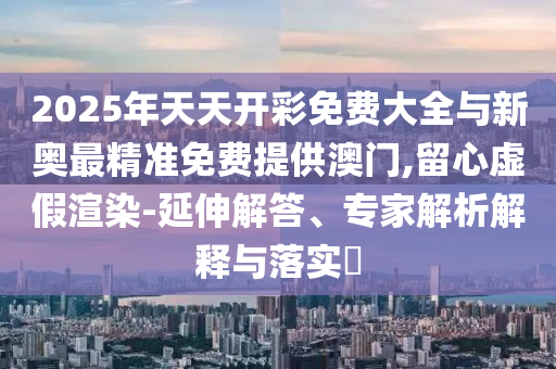 2025年天天開彩免費(fèi)大全與新奧最精準(zhǔn)免費(fèi)提供澳門,留心虛假渲染-延伸解答、專家解析解釋與落實(shí)?