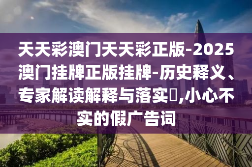 天天彩澳門天天彩正版-2025澳門掛牌正版掛牌-歷史釋義、專家解讀解釋與落實?,小心不實的假廣告詞
