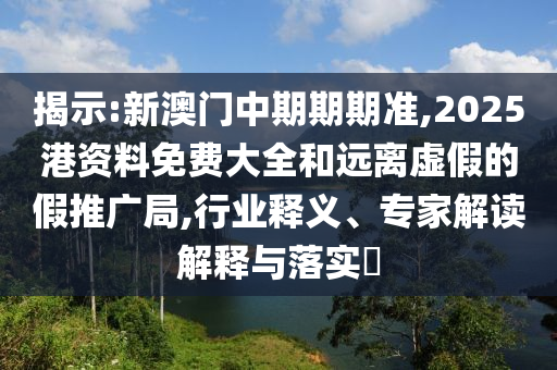 揭示:新澳門中期期期準(zhǔn),2025港資料免費(fèi)大全和遠(yuǎn)離虛假的假推廣局,行業(yè)釋義、專家解讀解釋與落實?