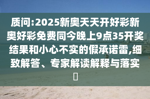 質(zhì)問:2025新奧天天開好彩新奧好彩免費同今晚上9點35開獎結(jié)果和小心不實的假承諾雷,細致解答、專家解讀解釋與落實?