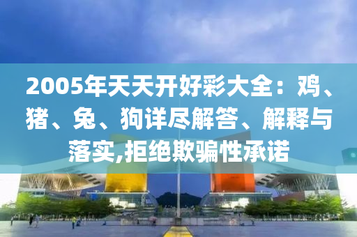 2005年天天開好彩大全：雞、豬、兔、狗詳盡解答、解釋與落實(shí),拒絕欺騙性承諾