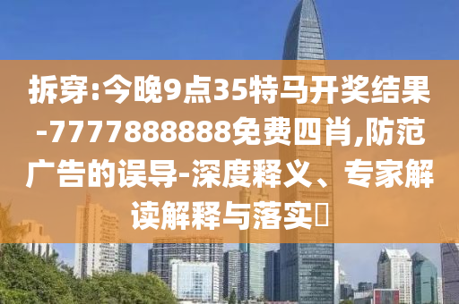 拆穿:今晚9點(diǎn)35特馬開(kāi)獎(jiǎng)結(jié)果-7777888888免費(fèi)四肖,防范廣告的誤導(dǎo)-深度釋義、專(zhuān)家解讀解釋與落實(shí)?