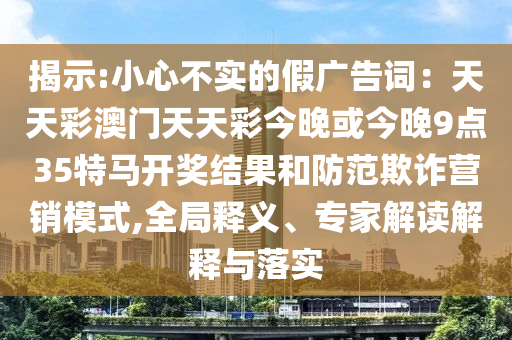 揭示:小心不實(shí)的假?gòu)V告詞：天天彩澳門天天彩今晚或今晚9點(diǎn)35特馬開(kāi)獎(jiǎng)結(jié)果和防范欺詐營(yíng)銷模式,全局釋義、專家解讀解釋與落實(shí)