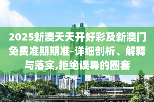 2025新澳天天開好彩及新澳門免費準期期準-詳細剖析、解釋與落實,拒絕誤導的圈套