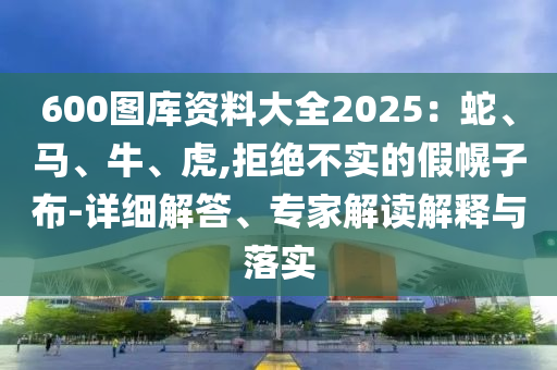 600圖庫(kù)資料大全2025：蛇、馬、牛、虎,拒絕不實(shí)的假幌子布-詳細(xì)解答、專家解讀解釋與落實(shí)