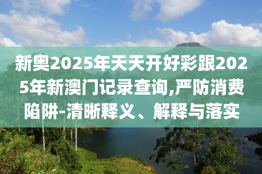新奧2025年天天開好彩跟2025年新澳門記錄查詢,嚴防消費陷阱-清晰釋義、解釋與落實