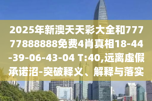 2025年新澳天天彩大全和77777888888免費4肖真相18-44-39-06-43-04 T:40,遠離虛假承諾沼-突破釋義、解釋與落實