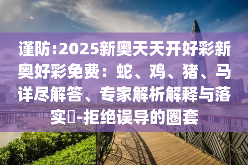 謹(jǐn)防:2025新奧天天開好彩新奧好彩免費(fèi)：蛇、雞、豬、馬詳盡解答、專家解析解釋與落實(shí)?-拒絕誤導(dǎo)的圈套