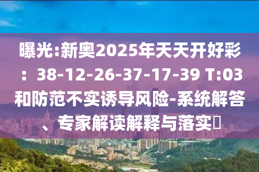 曝光:新奧2025年天天開好彩：38-12-26-37-17-39 T:03和防范不實誘導(dǎo)風險-系統(tǒng)解答、專家解讀解釋與落實?