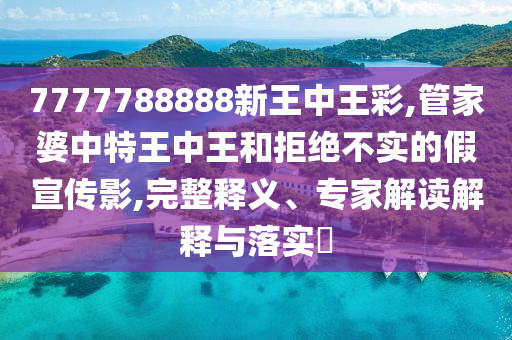 7777788888新王中王彩,管家婆中特王中王和拒絕不實的假宣傳影,完整釋義、專家解讀解釋與落實?