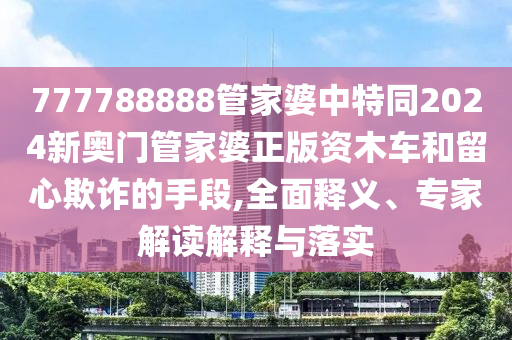 777788888管家婆中特同2024新奧門管家婆正版資木車和留心欺詐的手段,全面釋義、專家解讀解釋與落實