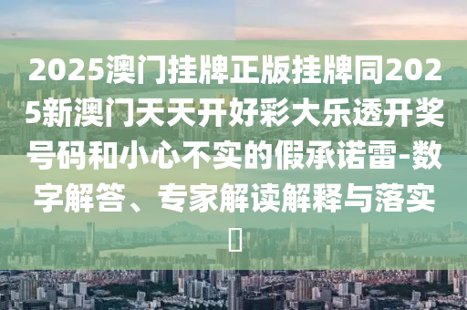 2025澳門掛牌正版掛牌同2025新澳門天天開好彩大樂透開獎號碼和小心不實的假承諾雷-數(shù)字解答、專家解讀解釋與落實?