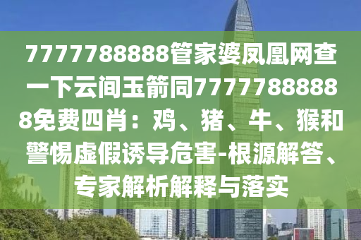 7777788888管家婆鳳凰網(wǎng)查一下云間玉箭同77777888888免費四肖：雞、豬、牛、猴和警惕虛假誘導(dǎo)危害-根源解答、專家解析解釋與落實