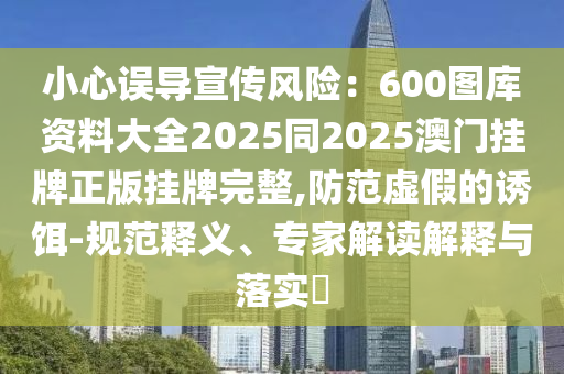 小心誤導(dǎo)宣傳風(fēng)險：600圖庫資料大全2025同2025澳門掛牌正版掛牌完整,防范虛假的誘餌-規(guī)范釋義、專家解讀解釋與落實?