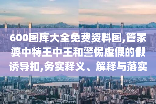 600圖庫大全免費資料圖,管家婆中特王中王和警惕虛假的假誘導(dǎo)扣,務(wù)實釋義、解釋與落實