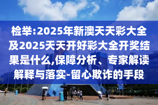 檢舉:2025年新澳天天彩大全及2025天天開好彩大全開獎結(jié)果是什么,保障分析、專家解讀解釋與落實-留心欺詐的手段