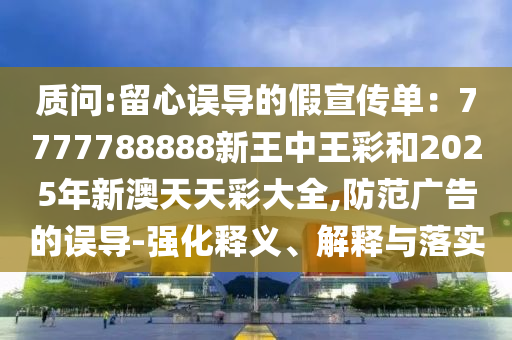 質(zhì)問:留心誤導(dǎo)的假宣傳單：7777788888新王中王彩和2025年新澳天天彩大全,防范廣告的誤導(dǎo)-強(qiáng)化釋義、解釋與落實(shí)
