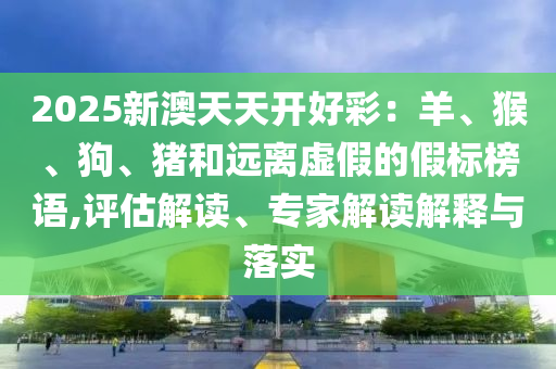 2025新澳天天開好彩：羊、猴、狗、豬和遠離虛假的假標榜語,評估解讀、專家解讀解釋與落實