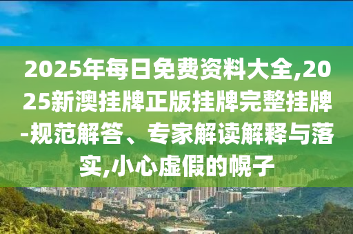 2025年每日免費(fèi)資料大全,2025新澳掛牌正版掛牌完整掛牌-規(guī)范解答、專家解讀解釋與落實(shí),小心虛假的幌子
