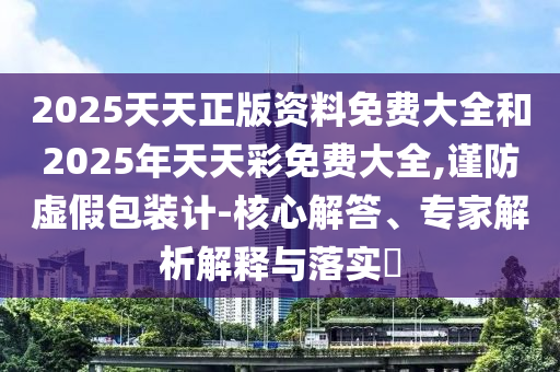 2025天天正版資料免費(fèi)大全和2025年天天彩免費(fèi)大全,謹(jǐn)防虛假包裝計(jì)-核心解答、專家解析解釋與落實(shí)?