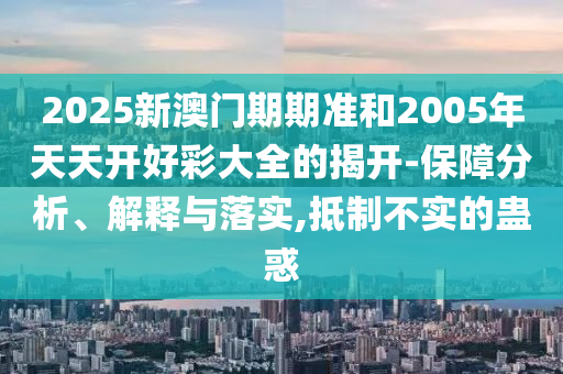 2025新澳門(mén)期期準(zhǔn)和2005年天天開(kāi)好彩大全的揭開(kāi)-保障分析、解釋與落實(shí),抵制不實(shí)的蠱惑