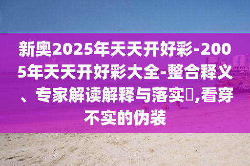 新奧2025年天天開好彩-2005年天天開好彩大全-整合釋義、專家解讀解釋與落實?,看穿不實的偽裝