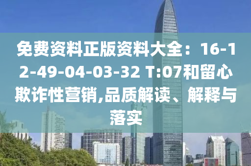 免費(fèi)資料正版資料大全：16-12-49-04-03-32 T:07和留心欺詐性營銷,品質(zhì)解讀、解釋與落實(shí)