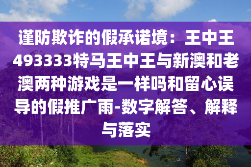 謹(jǐn)防欺詐的假承諾境：王中王493333特馬王中王與新澳和老澳兩種游戲是一樣嗎和留心誤導(dǎo)的假推廣雨-數(shù)字解答、解釋與落實(shí)
