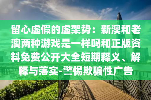 留心虛假的虛架勢：新澳和老澳兩種游戲是一樣嗎和正版資料免費公開大全短期釋義、解釋與落實-警惕欺騙性廣告