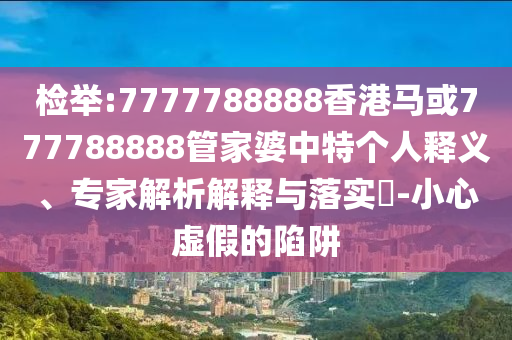 檢舉:7777788888香港馬或777788888管家婆中特個人釋義、專家解析解釋與落實(shí)?-小心虛假的陷阱