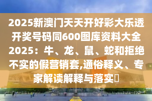 2025新澳門天天開好彩大樂透開獎號碼同600圖庫資料大全2025：牛、龍、鼠、蛇和拒絕不實的假營銷套,通俗釋義、專家解讀解釋與落實?