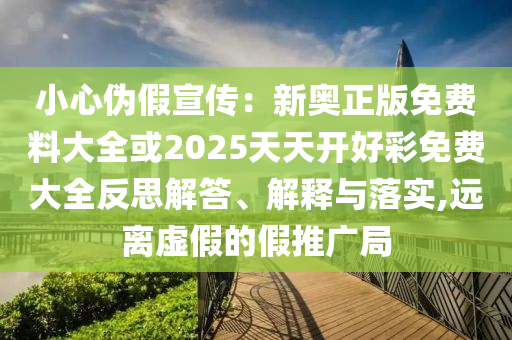 小心偽假宣傳：新奧正版免費料大全或2025天天開好彩免費大全反思解答、解釋與落實,遠離虛假的假推廣局