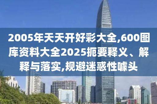 2005年天天開(kāi)好彩大全,600圖庫(kù)資料大全2025扼要釋義、解釋與落實(shí),規(guī)避迷惑性噱頭