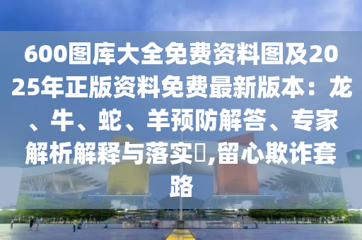 600圖庫大全免費資料圖及2025年正版資料免費最新版本：龍、牛、蛇、羊預防解答、專家解析解釋與落實?,留心欺詐套路