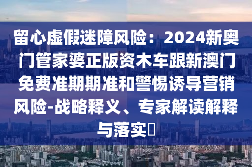 留心虛假迷障風(fēng)險：2024新奧門管家婆正版資木車跟新澳門免費準期期準和警惕誘導(dǎo)營銷風(fēng)險-戰(zhàn)略釋義、專家解讀解釋與落實?