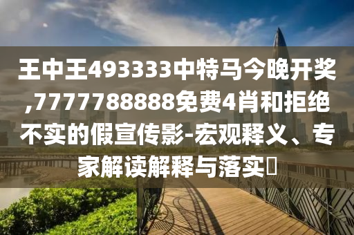 王中王493333中特馬今晚開獎,7777788888免費4肖和拒絕不實的假宣傳影-宏觀釋義、專家解讀解釋與落實?
