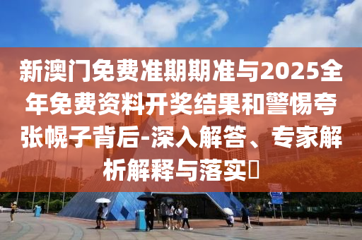 新澳門免費準(zhǔn)期期準(zhǔn)與2025全年免費資料開獎結(jié)果和警惕夸張幌子背后-深入解答、專家解析解釋與落實?